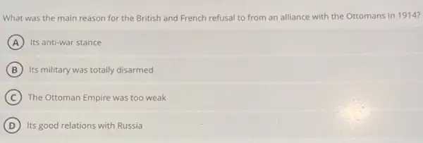 What was the main reason for the British and French refusal to from an alliance with the Ottomans in 1914?
A Its anti-war stance
B Its military was totally disarmed
C The Ottoman Empire was too weak
D Its good relations with Russia