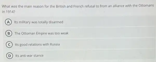 What was the main reason for the British and French refusal to from an alliance with the Ottomans
in 1914?
A Its military was totally disarmed
B The Ottoman Empire was too weak
C Its good relations with Russia
D Its anti-war stance