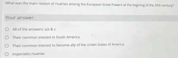 What was the main reason of rivalries among the European Great Powers at the begining of the 20th century?
Your answer:
All of the answers:a,b
Their common interest in South America
Their common interest to become ally of the Unites States of America
Imperialist rivalries