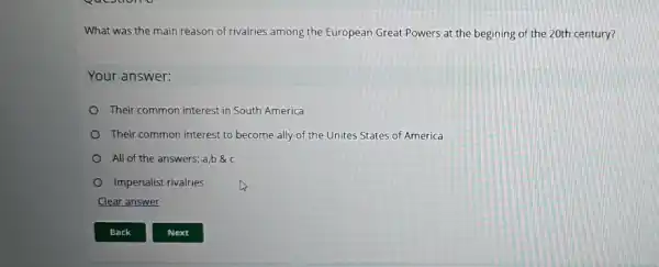 What was the main reason of rivalries among the European Great Powers at the begining of the 20th century?
Your answer:
Their common interest in South America
Their common interest to become ally of the Unites States of America
All of the answers; a,b
Imperialist rivalries
Clear answer