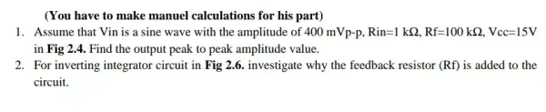 (You have to make manuel calculations for his part)
1. Assume that Vin is a sine wave with the amplitude of 400mVp-p,Rin=1kOmega ,Rf=100kOmega ,Vcc=15V
in Fig 2.4. Find the output peak to peak amplitude value.
2. For inverting integrator circuit in Fig2.6 investigate why the feedback resistor (Rf) is added to the
circuit.