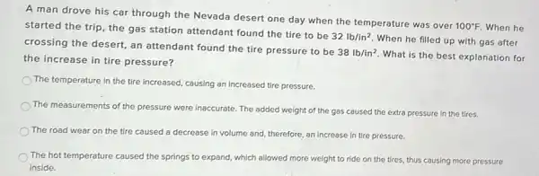 A man drove his car through the Nevada desert one day when the temperature was over
100^circ F. When he started the trip, the gas station attendant found the tire to be
32lb/in^2
When he filled up with gas after
crossing the desert, an attendant found the tire pressure to be
38lb/in^2
What is the best explanation for
the increase in tire pressure?
The temperature in the tire increased, causing an increased tire pressure.
The measurements of the pressure were inaccurate. The added weight of the gas caused the extra pressure in the tires.
The road wear on the tire caused a decrease in volume and therefore, an increase in tire pressure.
The hot temperature caused the springs to expand,which allowed more weight to ride on the tires, thus causing more pressure
inside.