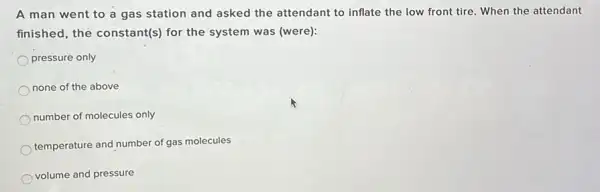 A man went to a gas station and asked the attendant to inflate the low front tire. When the attendant
finished, the constant(s)for the system was (were):
pressure only
none of the above
number of molecules only
temperature and number of gas molecules
volume and pressure