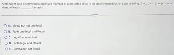 A manager who discriminates against a member of a protected class in an employment decision such as hiring firing, training, or promotion
demonstrates __ behavior.
A. illegal but not unethical
B. both unethical and illegal
C. legal but unethical
D. both legal and ethical
E. ethical but not illegal