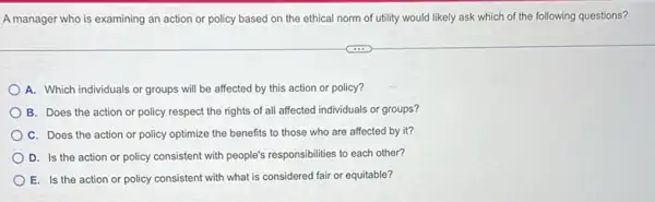 A manager who is examining an action or policy based on the ethical norm of utility would likely ask which of the following questions?
A. Which individuals or groups will be affected by this action or policy?
B. Does the action or policy respect the rights of all affected individuals or groups?
C. Does the action or policy optimize the benefits to those who are affected by it?
D. Is the action or policy consistent with people's responsibilities to each other?
E. Is the action or policy consistent with what is considered fair or equitable?