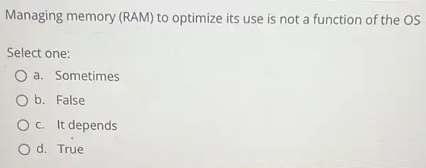 Managing memory (RAM) to optimize its use is not a function of the OS
Select one:
a. Sometimes
b. False
c. It depends
d. True