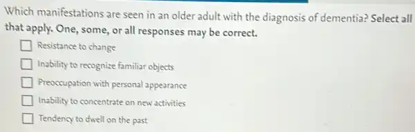 Which manifestations are seen in an older adult with the diagnosis of dementia? Select all
that apply. One, some or all responses may be correct.
Resistance to change
Inability to recognize familiar objects
Preoccupation with personal appearance
Inability to concentrate on new activities
Tendency to dwell on the past