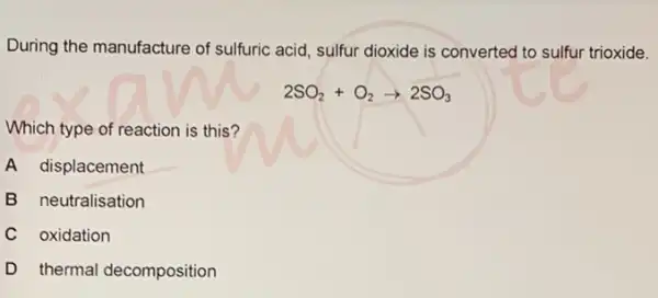 During the manufacture of sulfuric acid, sulfur dioxide is converted to sulfur trioxide.
2SO_(2)+O_(2)arrow 2SO_(3)
Which type of reaction is this?
A displacement
B neutralisation
C oxidation
D thermal decomposition