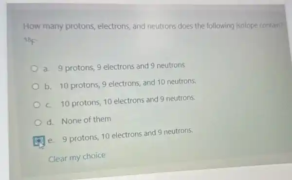 How many protons electrons, and neutrons does the following isotope contain?
{}^18F
a. 9 protons, 9 electrons and 9 neutrons
b. 10 protons, 9 electrons, and 10 neutrons.
c. 10 protons, 10 electrons and 9 neutrons.
d. None of them
e. 9 protons, 10 electrons and 9 neutrons.