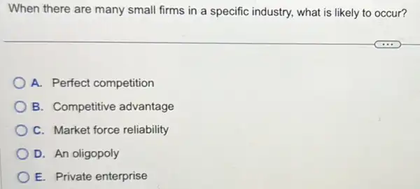 When there are many small firms in a specific industry, what is likely to occur?
A. Perfect competition
B. Competitive advantage
C. Market force reliability
D. An oligopoly
E. Private enterprise