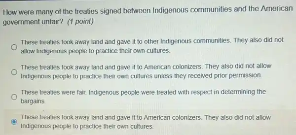 How were many of the treaties signed between Indigenous communities and the American
government unfair? (1 point)
These treaties took away land and gave it to other Indigenous communities. They also did not
allow Indigenous people to practice their own cultures.
These treaties took away land and gave it to American colonizers . They also did not allow
Indigenous people to practice their own cultures unless they received prior permission.
These treaties were fair Indigenous people were treated with respect in determining the
bargains.
These treaties took away land and gave it to American colonizers . They also did not allow
Indigenous people to practice their own cultures.