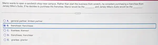 Marco wants to open a sandwich shop near campus. Rather than start the business from scratch he considers purchasing a franchise from
Jersey Mike's Subs.he decides to purchase the franchise, Marco would be the __ , and Jersey Mike's Subs would be the __
A. general partner; limited parther
B. franchiser; franchisee
C. licensee; licensor
D. franchisee; franchiser
E. grantee; grantor