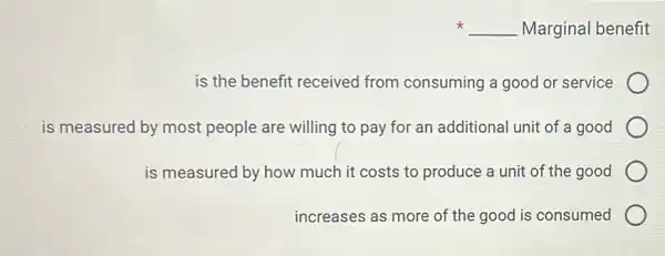 __ Marginal benefit
is the benefit received from consuming a good or service
is measured by most people are willing to pay for an additional unit of a good
is measured by how much it costs to produce a unit of the good
increases as more of the good is consumed