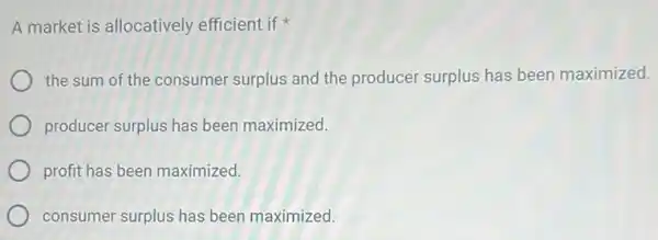 A market is allocatively efficient if
the sum of the consumer surplus and the producer surplus has been maximized.
producer surplus has been maximized.
profit has been maximized.
consumer surplus has been maximized.