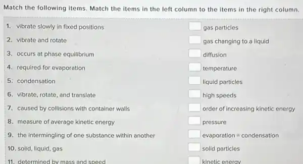 Match the following items Match the items in the left column to the items in the right column.
1. vibrate slowly in fixed positions
2. vibrate and rotate
3. occurs at phase equilibrium
4. required for evaporation
5: condensation
6. vibrate, rotate, and translate
7. caused by collisions with container walls
8. measure of average kinetic energy
9. the intermingling of one substance within another
10. solid, liquid, gas
11. determined by mass and speed
square  gas particles
square  gas changing to a liquid
square  diffusion
square  temperature
square  liquid particles
square  high speeds
square  order of increasing kinetic energy
square  pressure
square  evaporation=condensation
square  solid particles
square  kinetic energy