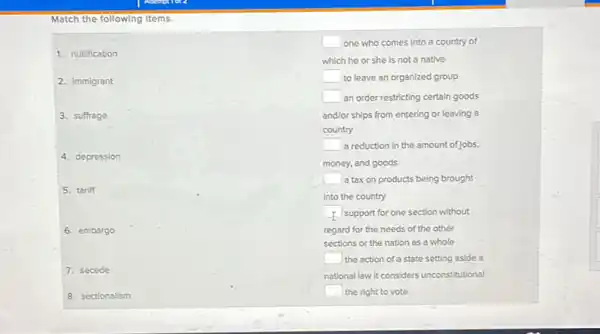 Match the following items.
1. nullification
2. immigrant
3. suffrage
4. depression
5. tariff
6. embargo
7. secede
8. sectionalism
square  one who comes into a country of
which he or she is not a native
square  to leave an organized group
square  an order restricting certain goods
and/or ships from entering or leaving a
country
square  a reduction in the amount of jobs,
money, and goods
square  a tax on products being brought
into the country
square  support for one section without
regard for the needs of the other
sections or the nation as a whole
square  the action of a state setting aside a
national law it considers unconstitutional
square  the right to vote