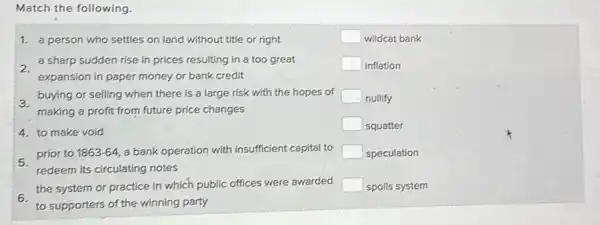 Match the following
1. a person who settles on land without title or right
2.
a sharp sudden rise in prices resulting in a too great
expansion in paper money or bank credit
buying or selling when there is a large risk with the hopes of
making a profit from future price changes
4. to make void
prior to 1863-64 a bank operation with insufficient capital to
redeem its circulating notes
6.
the system or practice in which public
offices were awarded
to supporters of the winning party
square  wildcat bank
square  inflation
square  nullify
square  squatter
square  speculation
square  spoils system