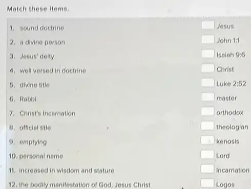 Match these items.
1. sound doctrine
2. a divine person
3. Jesus' deity
4. well versed in doctrine
5. divine title
6. Robbi
7. Christ's Incornation
B. official title
11. increased in wisdom and stature
square  Jesus
square  John 1:1
square  Isalah 9:6
square  Christ
square  Luke 2:52
square  moster
square  orthodox
square  theologian
square  kenosis
square  Lord
square  Incornation
square  Logos
9. emptying
10. personal name
12. the bodily manifestation of God, Jesus Christ