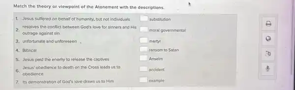 Match the theory or viewpoint of the Atonement with the descriptions.
1. Jesus suffered on behalf of humanity, but not individuals
resolves the conflict between God's love for sinners and His
outrage against sin
3. unfortunate and unforeseen
4. Biblical
5. Jesus paid the enemy to release the captives
Jesus' obedience to death on the Cross leads us to
obedience
7. its demonstration of God's love draws us to Him
square  substitution
square  moral governmental
square  martyr
square  ransom to Satan
square  Anselm
square  accident
square  example