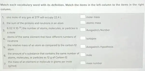 Match each vocabulary word with its definition. Match the items in the left column to the items in the right
column.
1. one mole of any gas at STP will occupy 22.4 L	square  molar mass
2. the sum of the protons and neutrons in an atom	square  atomic mass
3.
6.02times 10^23 the number of atoms.molecules, or particles in
square  Avogadro's Number
a mole
atoms of the same element that have different numbers of
square  Isotopes
neutrons
the relative mass of an atom as compared to the carbon-12 square  Avogadro's Hypothesis
atom
the amount of a substance that contains the same number of square  mole
atoms, molecules, or particles as 12 g of Carbon-12
the mass of an element or molecule in grams per mole square  mass number
(g/mol)