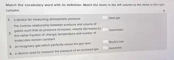 Match the vocabulary word with its definition Match the items in the left column to the items in the right
column.
1. a device for measuring atmospheric pressure
square  ideal gas
the inverse relationship between pressure and volume of
gases such that as pressure increases, volume decreases by square  manometer
the same fraction of change; temperature and number of
molecules remain constant
3. an imaginary gas which perfectly obeys the gas laws
square  Boyle's Law
4. a device used to measure the pressure of an enclosed gas
square  barometer