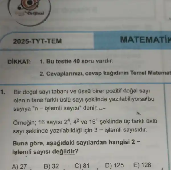 MATE MATIF
2. Cevaplarmi zi, cevap kağidinin Temel Matemat
1. Bir doğal sayi tabani ve üssü birer pozitif dogal sayi
olan n tane farkli üslü sayi seklinde yazilabiliyorsa'bu
saylya "n -işlemli sayISI "denir. __
Ornegin; 16 sayisi 2^4,4^2 ve 16^1 seklinde ủg farkli üslü
sayi seklinde yazilabildigi için 3 - islemli sayisidir.
Buna góre , aşagidaki sayilardan hangisi 2-
işlemli sayisi degildir?
A) 27
B) 32
C).81
D) 125
E) 128
1. Bu testte 40 soru vardir.