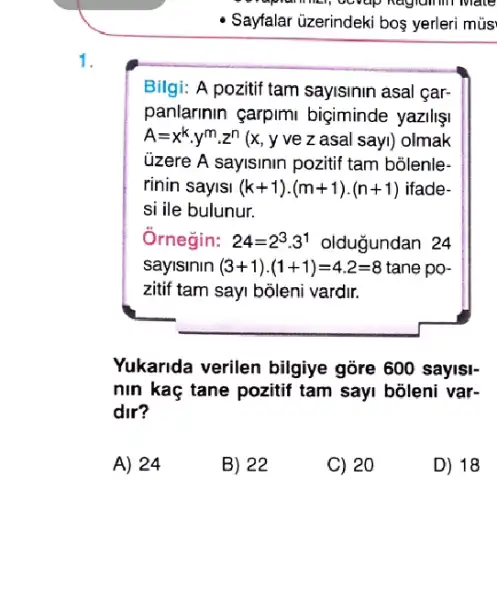 in mate
- Sayfalar üzerindeki bos yerleri mús
1.
Bilgi: A pozitif tam sayisinin asal çar-
panlarinin çarpimi biçiminde yazilişi
A=x^kcdot y^mcdot z^n(x,y vez asal sayl) olmak
üzere A sayisinin pozitif tam bolenle-
rinin saylsl (k+1)cdot (m+1)cdot (n+1) ifade-
si ile bulunur.
Ornegin: 24=2^3cdot 3^1 olduğundan 24
sayisinin (3+1)cdot (1+1)=4.2=8 tane po-
zitif tam say bộleni vardir.
Yukarida verilen bilgiye gōre 600 sayis)-
nin kaç tane pozitif tam sayi bõleni var-
dir?
A) 24
B) 22
C) 20
D) 18