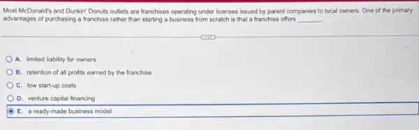 Most McDonald's and Dunkin"Donuts outlets are franchises operating under licenses issued by parent companies to local owners. One of the primary
advantages of purchasing a franchise rather than starting a business from scratch is that a franchise offers __ .
A. limited liability for owners
B. retention of all profits earned by the franchise
C. low start-up costs
D. venture capital financing
E. a ready-made business model