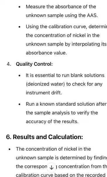 Measure the absorbance of the
unknown sample using the AAS.
Using the calibration curve , determir
the concentration of nickel in the
unknown sample by interpolating I its
absorbance value.
4. Quality Control:
It is essential to run blank solutions
(deionized water)to check for any
instrument drift.
Run a known standard solution after
the sample analysis to verify the
accuracy of the results.
6. Results and Calculation:
. The concentration of nickel in the
unknown sample is determined by findin
the correspon v ) concentration I from th
calibration curve based on the recorded