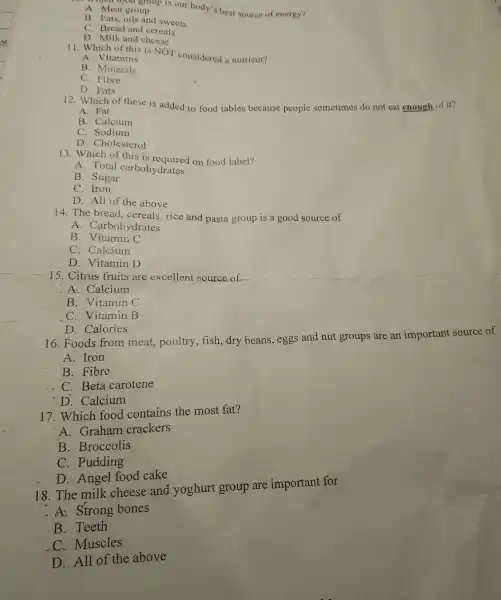 A. Meat group
men food group is our body's best source of energy?
B. Fats, oils and sweets
C. Bread and cereals
D. Milk and cheese
11. Which of this is NOT considered a nutrient?
A. Vitamins
B. Minerals
C Fibre
D. Fats
12. Which of these is added to food tables because people sometimes do not eat enough of it?
A. Fat
B. Calcium
C. Sodium
D. Cholesterol
13. Which of this is on food label?
A. Total carbohydrates
B. Sugar
C. Iron
D. All of the above
14. The bread , cereals, rice and pasta group is a good source of
A . Carbohydrates
B. Vitamin C
C. Calcium
D. Vitamin D
15. Citrus fruits are excellent source of
A: Calcium
B. Vitamin C
C. Vitamin B
D. Calories
16. Foods from meat, poultry , fish, dry beans ,eggs and nut groups are an important source of
A. Iron
B. Fibre
C. Beta carotene
D. Calcium
17. Which food contains the most fat?
A. Graham crackers
B. Broccolis
C. Pudding
D: Angel food cake
18. The milk cheese and yoghurt group are important for
-A: Strong bones
B. Teeth
C. Muscles
D. All of the above