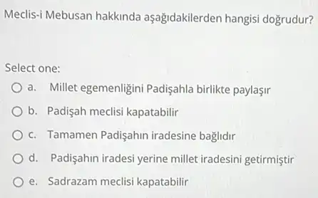 Meclis-i Mebusan hakkinda aşağidakilerden hangisi dogrudur?
Select one:
a. Millet egemenligini Padişahla birlikte paylaşir
b. Padişah medisi kapatabilir
c. Tamamen Padişahin iradesine baglidir
d. Padişahin iradesi yerine millet iradesini getirmiştir
e. Sadrazam meclisi kapatabilir