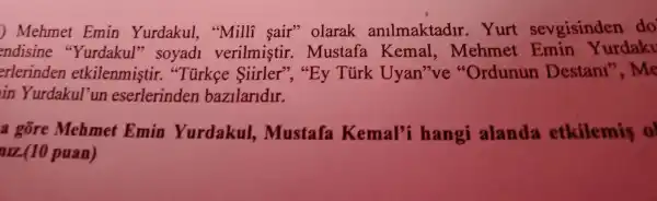 )Mehmet Emin Yurdakul , "Milli sair'olarak anilmaktadir . Yurt sevgisinden do
endisine "Yurdakul'" soyad1 verilmistir .mustafa Kemal.Mehmet Emin urdaky
erlerinden etkilenmistir."Tirkce Siirler'", "By Turk Uyan 've "Ordunun Destani ", Me
in Yurdakul un eserlerinden bazilaridir.
a gore Mehmet Emin Yurdakul,,Mustafa Kemal'i hangi alanda etkilemis 0
arz(10 puan)