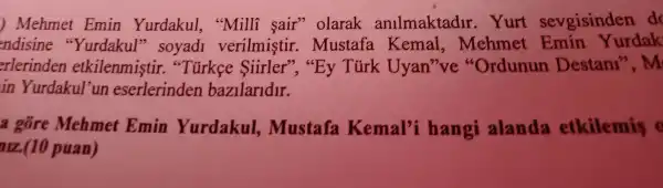 ) Mehmet Emin Yurdakul , "Milli sair"olarak anllmaktadir . Yurt sevgisinden do
ndisine "Yurdakul'soyadi verilmistir . Mustafa Kemal ,mehmet urdak
erlerinden etkilenmistir."Tủrkee Siirler'","By Turk Uyan 've "Ordunun Destan1 ,m
in Yurdakul un eserlerinden bazilaridir.
a gốre Mehmet Emin Yurdakul ,mustafa Kemal'i hangi alanda etkilemis o
arz(10 puan)