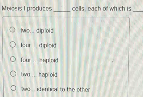 Meiosis I produces __ cells, each of which is __
two ... diploid
four __ diploid
four __ haploid
two __ haploid
two __ identical to the other