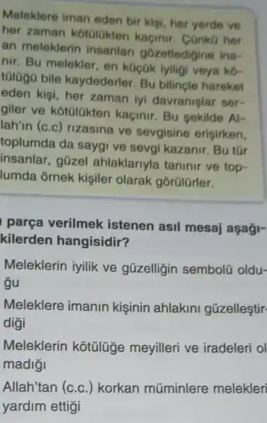 Meleklere iman eden bir kişi, her yerde ve
her zaman kotGlGkten kaçinir . CGnkG her
an meleklerin insanlar gózetledigine ina-
nir. Bu melekler , en kGççk iyiligi veya ko-
tũlügõ bile kaydederler. Bu bilincle hareket
eden kisi, her zaman iyi davranislar ser-
giler ve kotúlükten kaçinir. Bu sekilde AI-
lah'in (c.c) rizasina ve sevgisine eriçirken,
toplumda da saygi ve sevgi kazanir . Bu tGr
insanlar, gũzel ahlaklariyla taninir ve top-
lumda ôrnek kişiler olarak gõrülürler.
parça verilmek istenen asil mesaj aşaği-
kilerden hangisidir?
Meleklerin iyilik ve güzelligin semboli oldu-
gu
Meleklere imanin kişinin ahlakini gúzelleştir-
digi
Meleklerin kotülüge meyilleri ve iradeleri ol
madigi
Allah'tan (c.c.) korkan müminlere melekler