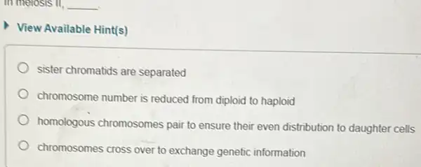 in melosis il, __
View Available Hint(s)
sister chromatids are separated
chromosome number is reduced from diploid to haploid
homologous chromosomes pair to ensure their even distribution to daughter cells
chromosomes cross over to exchange genetic information