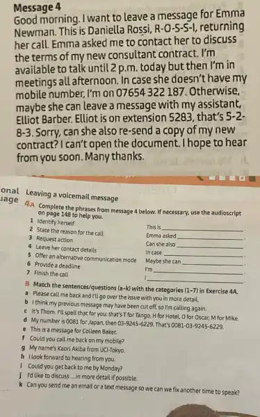 Message 4
Good morning . I want to leave a message for Emma
Newman. This is Daniella Rossi, R I, returning
her call. Emma asked me to contact her to discuss
the terms of my new consultant contract . I'm
available to talk until 2 p.m. today but then I'm in
meetings all afternoon. In case she doesn't have my
mobile number, I'm on 07654322187. Otherwise,
maybe she can leave a message with my assistant.
Elliot Barber. Elliot is on extension 528:, that's 5-2.
8-3 . Sorry, can she also re-send a copy of my new
contract? I can't open the document . I hope to hear
from you soon Many thanks.
lage 4A Complete the phrases from message 4 below. If necessary, use the audioscript
onal Leaving a voicemail message
on page 148 to help you.
1 Identify herself
This is __
2 State the reason for the call
3 Request action
Emma asked __
4 Leave her contact details
Can she also __
In case __ .
5 Offer an alternative communication mode
Maybe she can __
.
6 Provide a deadline
7 Finish the call
I'm __
.
I __
B Match the sentences/questions (a-k) with the categories (1-7) in Exercise 4A.
a Please call me back and I'll go over the issue with you in more detail.
b I think my previous message may have been cut off, so I'm calling again.
c It's Thom. I'll spell that for you: that's T for Tango H for Hotel, O for Oscar, M for Mike.
d Mynumber is 0081 for Japan, then 03-9245-6229 . That's 0081-03-9245-6229
e This is a message for Colleen Baker.
f Could you call me back on my mobile?
g My name's Kaori Akiba from UCI-Tokyo.
h Ilook forward to hearing from you.
i Could you get back to me by Monday?
j I'd like to discuss __ in more detail if possible.
k Can you send me an email or a text message so we can we fix another time to speak?