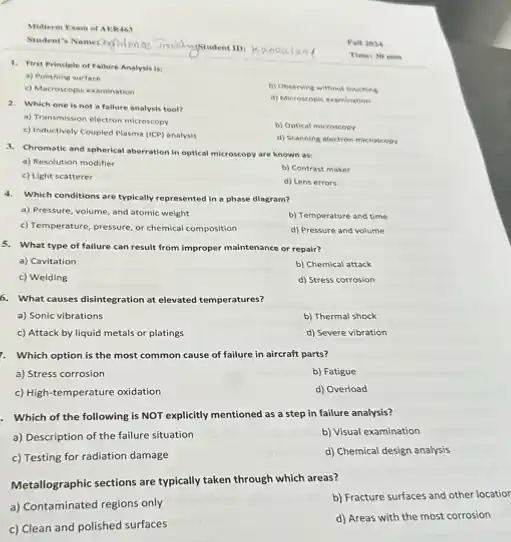 Midterm Exam of AERAS
Kenoal
1. First Principle of Fallure Analysis is:
a) Polishing surface
c) Macroscopic examination
b) Observing without touching
Times 30 min
2. Which one is not a fallure analysis tool?
d) Microscopic examination
a) Transmission electron microscopy
c) Inductively Coupled Plasma (ICP) analysis
b) Optical microscopy
d) Scanning electron microscopy
3. Chromatic and spherical aberration in optical microscopy are known as:
a) Resolution modifier
b) Contrast maker
c) Light scatterer
d) Lens errors
4. Which conditions are typically represented in a phase diagram?
a) Pressure, volume, and atomic weight
b) Temperature and time
c) Temperature, pressure, or chemical composition
d) Pressure and volume
5. What type of failure can result from improper maintenance or repair?
a) Cavitation
b) Chemical attack
c) Welding
d) Stress corrosion
6. What causes disintegration at elevated temperatures?
a) Sonic vibrations
b) Thermal shock
c) Attack by liquid metals or platings
d) Severe vibration
7. Which option is the most common cause of failure in aircraft parts?
a) Stress corrosion
b) Fatigue
c) High-temperature oxidation
d) Overload
. Which of the following is NOT explicitly mentioned as a step in failure analysis?
a) Description of the failure situation
b) Visual examination
c) Testing for radiation damage
d) Chemical design analysis
Metallographic sections are typically taken through which areas?
b) Fracture surfaces and other locatior
a) Contaminated regions only
c) Clean and polished surfaces
d) Areas with the most corrosion
Wall 2024