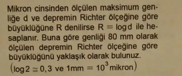 Mikron cinsinden olcülen maksimu m gen-
lige d ve depremin Richter ole egine góre
bũyùklügüne R denilirse R=logd ile he-
saplanir . Buna gōre genligi 80 mm olarak
olculen d epremin Richter olcegin a góre
bũyüklügùnü yaklasik olarak bulunuz.
(log2cong 0,3 ve 1mm=10^3mikron)