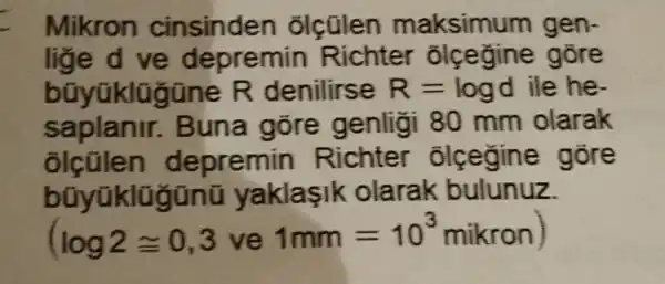 Mikron cinsinden olcülen maksimu m gen.
lige d ve depremin Richter olcegine gōre
bũyüklü jüne R denilirse R= logd ile he.
saplanir.Buna gõre genligi 80 mm olarak
epremin Richter olcegine gore
bũyüklũ gũnũ yaklaşik olarak bulunuz.
(log2cong 0,3 ve
1mm=10^3 mikron)