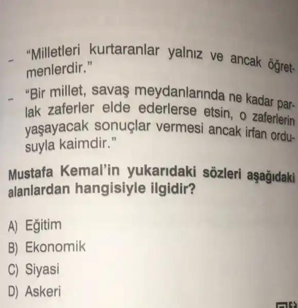 "Milletleri kurtaranlar yalniz ve ancak ogret-
menlerdir."
"Bir millet , savas m eydanlarinda ne kadar par-
lak zaferler elde ederlerse etsin , zaferlerin
vasayacak sonuçlar vermesi ancak irfan ordu-
suyla kaimdir 5
Mustafa Kema I'in yukarida kì sôzleri aşagidaki
alanlardan ha ilgidir?
A) Egitim
B) Ekonomik
C) Siyasi
D) Askeri