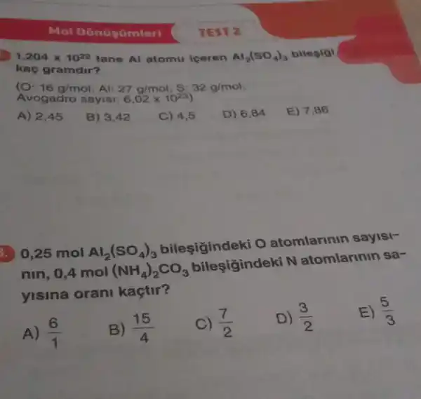 Mol D
1,204times 10^22 tane Al atomu iceren Al_(2)(SO_(4))_(3) bilegigi
kaç gramdir?
(O: 16g/mol Al: 27g/mol 32g/mol
Avogadro sayisi: 6,02times 10^23
A) 2,45
B) 3,42
C) 4,5
D) 6,84
E) 7,86
. 0,25 mol Al_(2)(SO_(4))_(3)
bilesigind eki O atomlarinin sayisi-
nin, 0,4 mol (NH_(4))_(2)CO_(3)
bilesigind eki N atomlarinin sa-
yisina orani kaçtir?
E) (5)/(3)
A) (6)/(1)
B) (15)/(4)
(7)/(2)
D) (3)/(2)