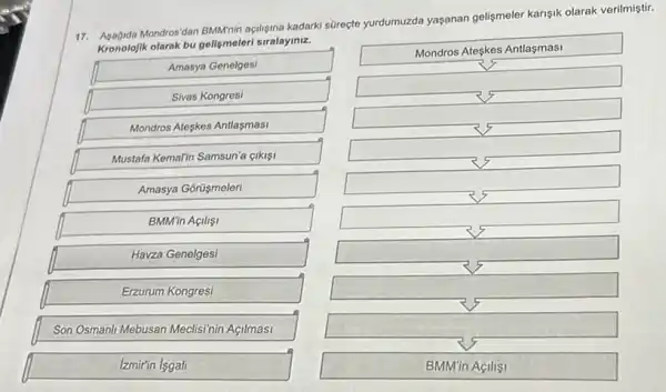 Mondros'dan BMNnin açfiligina kadark süreçte yurdumuzda yaşanan gelişmeler karişik olarak verilmiştir.
Kronolojik olarak bu gelişmeler siralayiniz.
Amasya Genelgesi
Sivas Kongresi
Mondros Ateskes Antlaşmasi
Mustafa Kemalin Samsun'a gikisi
Amasya Gorüşmeleri
BMM'in Açilisi
Havza Genelgesi
Erzurum Kongresi
Son Osmanil Mebusan Meclisinin Acilmasi
Izmir'in |sgali
Mondros Ateskes Antlaşmasi
square 
square 
square 
square 
square 
square 
square 
square 
BMM'in Açilisi