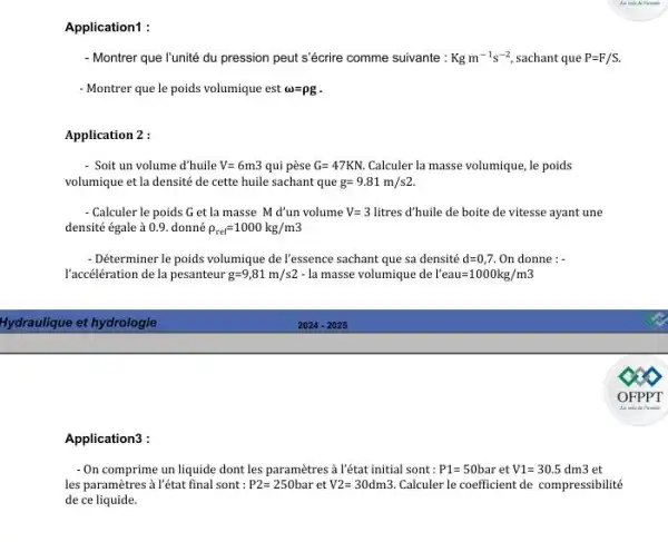 - Montrer que l'unité du pression peut s'écrire comme suivante : Kgm^-1s^-2 sachant que P=F/S.
- Montrer que le poids volumique est omega =rho g
Application 2 :
- Soit un volume d'huile V=6m3 qui pèse G=47KN. Calculer la masse volumique , le poids
volumique et la densité de cette huile sachant que g=9.81m/s2.
- Calculer le poids G et là masse M d'un volume V=3 litres d'huile de boite de vitesse ayant une
densité égale à 0.9 . donné rho _(ref)=1000kg/m3
- Déterminer le poids volumique de l'essence sachant que sa densité d=0,7 On donne : -
l'accélération de la pesanteur g=9,81m/s2- a masse volumique de l'eau=1000kg/m3
Application3 :
- On comprime un liquide dont les paramètres à l'état initial sont : P1=50 bar et V1=30.5 dm3 et
les paramètres à l'état final sont : P2=250bar et V2=30dm3. Calculer le coefficient de compressibilité
de ce liquide.