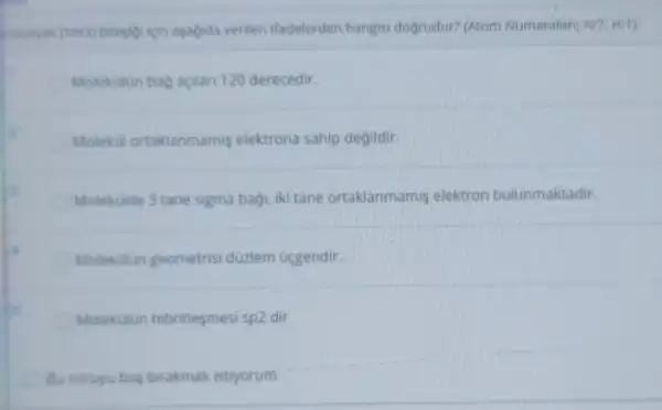 monyak (NH3) bilesigi ion asagida verilen ifadelerden hangisi dogrudur? (Atom Numaralari; NE7, Hit)
Molekulin bag acilan 120 derecedir.
Molekul ortaklanmamis elektrona sahip degildir.
Molekulde 3 tane sigma bagi, iki tane ortaklanmamis elektron bulunmaktadir.
Molekulun geometrisi düzlem úcgendir.
Molekulun hibritlesmesi sp2 dir
Bu soruyu bos birakmak istiyorum