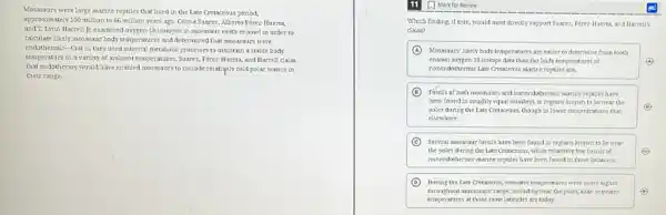 Mosasaurs were large marine reptiles that lived in the Late Cretaceous period,
approximately 100 million to 66 million years ago.Celina Suarez, Alberto Pérez Huerta
and T. Lynn Harrell ]: examined oxygen-18 isotopes in mosasaur tooth enamel in order to
calculate likely mosasaur body temperatures and determined that mosasaurs were
endothermic-that is, they used internal metabolic processes to maintain a stable body
temperature in a variety of ambient temperatures. Suarez Pérez-Huerta, and Harrell claim
that endothermy would have enabled mosasaurs to include relatively cold polar waters in
their range.
Which finding, if true would most directly support Suarez, Perez-Muerta, and Marrelly
claim?
A Mosasaury likely body temperatures are easier to determine from tooth
enamel oxygen-1Sisotope data than the body temperatures of	A
nonendothermic late Cretaceous marrine reptiles are.
D Fossils of boti mosasaurs and nonendothermic marine repties have
been foundin roughly equal numbers in regions known to be near the
poles during the Late Cretaceous, though in lower concentrations than
elsewhere.
C Several mosasar fossils have been found in regions known to be near
the poles during the Late Cretaceous, while relatively few fossils of	C
noner idothermic maxine reptiles have been found in those locations.
D Daring the Late Cretaceous seawater temperatures were likely higher
throughout mosasaurs' range, includingnear the poles, than seawater
temperatures at those same latitudes are today.