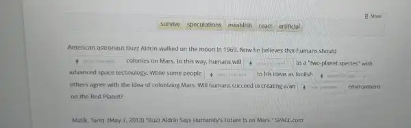 : Move
survive
speculations
react
artificial
American astronaut Buzz Aldrin walked on the moon in 1969 Now he believes that humans should
square  7 colonies on Mars. In this way, humans will
square  as a "two-planet species" with
advanced space technology. While some people square  to his ideas as foolish square  1. to his ideas as
others agree with the idea of colonizing Mars . Will humans succeed in creating a/an square  . environment
on the Red Planet?
Malik, Tariq. (May 7,2013 ) "Buzz Aldrin Says Humanity's Future Is on Mars." SPACE.com