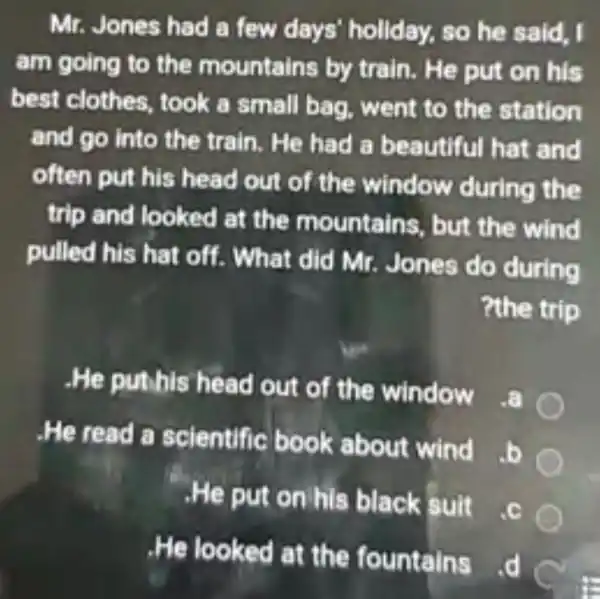 Mr.Jones had a few days'holiday.so he said, I
am going to the mountain s by train . He put on his
best clothes took a small bag, went to the station
and go into the train. He had a beautiful hat and
often put his head out of the window during the
trip and looked at the mountains , but the wind
pulled his hat off What did Mr.Jones do during
?the trip
-He puth is head window
He read a scientific b ook about wind
b
He put on his black suit
C. c
He looked ains
d C