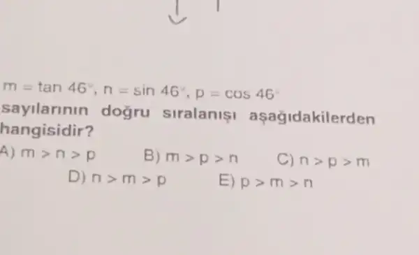 m=tan46^circ ,n=sin46^circ ,p=cos46^circ 
sayilarinin doğru siralanis asagidakile rden
hangisidir?
A) mgt ngt p
B) mgt pgt n
C) ngt pgt m
D) ngt mgt p
E) pgt mgt n