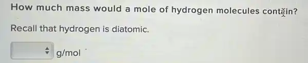 How much mass would a mole of hydrogen molecules contrin?
Recall that hydrogen is diatomic.
4 g/mol